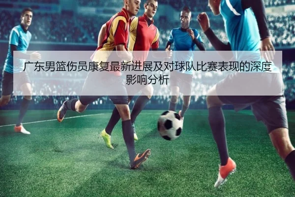 广东男篮伤员康复最新进展及对球队比赛表现的深度影响分析 | JINNIANHUI SPORTS